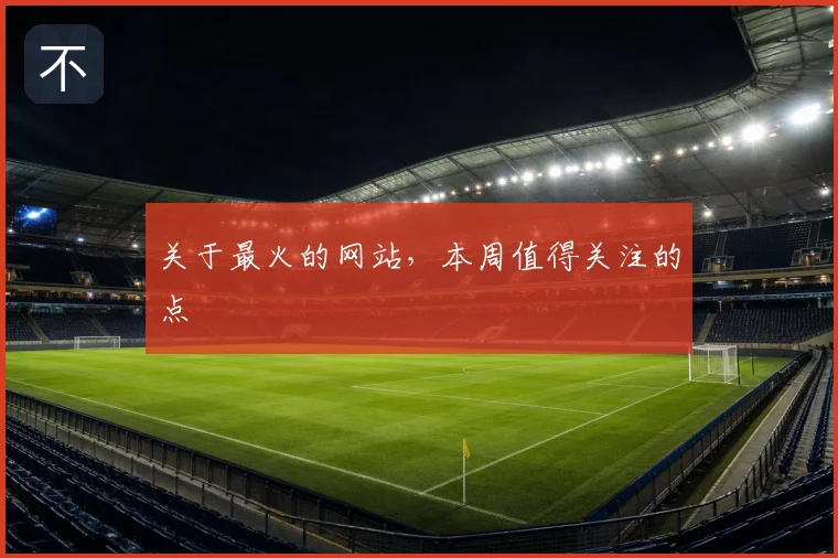 关于最火的网站，本周值得关注的点